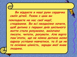 Ви віддаєте в наші руки сердечка
своїх дітей. Разом з цим ви
покладаєте на нас свої надії,
сподівання. Ви всі неодмінно хочете,
щоб дитина з перших днів шкільного
життя стала розумною, вміючою
писати, читати, рахувати. Але варто
пам'ятати, що не кожна дитина може
одразу успішно навчатися, та й це не
та основна цінність, заради якої живе
людина.
 
