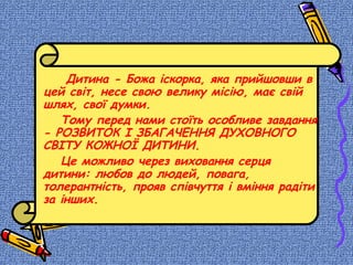 Дитина - Божа іскорка, яка прийшовши в
цей світ, несе свою велику місію, має свій
шлях, свої думки.
Тому перед нами стоїть особливе завдання
- РОЗВИТОК І ЗБАГАЧЕННЯ ДУХОВНОГО
СВІТУ КОЖНОЇ ДИТИНИ.
Це можливо через виховання серця
дитини: любов до людей, повага,
толерантність, прояв співчуття і вміння радіти
за інших.
 