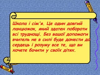 Школа і сім'я. Це один довгий
ланцюжок, який здатен побороти
всі труднощі. Без вашої допомоги
вчитель не в силі буде донести до
сердець і розуму все те, що ви
хочете бачити у своїх дітях.
 