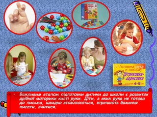 • Важливим етапом підготовки дитини до школи є розвиток
дрібної моторики кисті руки. Діти, в яких рука не готова
до письма, швидко втомлюються, втрачають бажання
писати, вчитися.
 