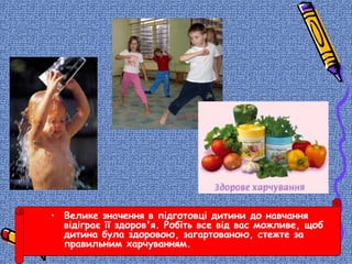• Велике значення в підготовці дитини до навчання
відіграє її здоров'я. Робіть все від вас можливе, щоб
дитина була здоровою, загартованою, стежте за
правильним харчуванням.
 