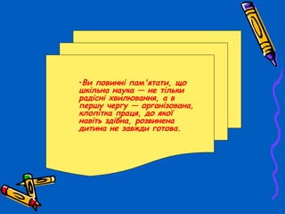 •Ви повинні пам'ятати, що
шкільна наука — не тільки
радісні хвилювання, а в
першу чергу — організована,
клопітка праця, до якої
навіть здібна, розвинена
дитина не завжди готова.
 
