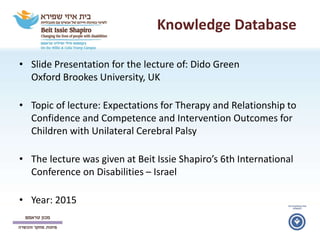 Knowledge Database
• Slide Presentation for the lecture of: Dido Green
Oxford Brookes University, UK
• Topic of lecture: Expectations for Therapy and Relationship to
Confidence and Competence and Intervention Outcomes for
Children with Unilateral Cerebral Palsy
• The lecture was given at Beit Issie Shapiro’s 6th International
Conference on Disabilities – Israel
• Year: 2015
 