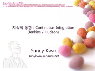 지속적 통합 : Continuous Integration
(Jenkins / Hudson)
Sunny Kwak
sunykwak@daum.net
Original Writer : Dennys 謝松廷
Source : http://www.slideshare.net/DennysHsieh/continuous-integration-jenkinshudson-7232207
☞ This is translation for Korean language (also add comments to origininal presentation), Thanks to Dennys!!
 