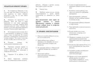 РОДИТЕЛИ ИМЕЮТ ПРАВО:
1. Не подвергаться обвинению в том,
что у них такие дети. Никто, в том числе и
сами родители, не может обвинять
родителей в том, что их дети имеют
проблемы развития.
2. Понимать, что происходит с их
ребенком. Знать как, когда и зачем
проводятся те или иные процедуры,
назначаются те или иные лекарства, какой
ожидается результат такого лечения, чем
вызвано то или иное нарушение развития и
так далее. Родители имеют право знать.
3. Не подвергаться эксплуатации. Долг
и ответственность за ребенка не должны
лежать только на родителях. Их должны
разделять и специалисты. Специалисты не
должны говорить: "Это нужно только вам,
вот вы и делайте, нам до этого нет дела".
4. Получать помощь без
необходимости извиняться за нее.
5. Принимать решения наравне со
специалистами о том, что, как и когда
делать с ребенком, какие процедуры и
лекарства использовать.
6. Сердиться. И на ребенка в том
числе.
7. Иметь нормальную семейную
жизнь. Не замыкаться на своем несчастье -
работать, общаться с другими людьми,
иметь других детей и так далее.
8. Ожидать чуда.
9. Пробовать другие методы лечения,
консультироваться у других врачей,
специалистов, не замыкаться на одном
враче.
Для реализации этих прав не
нужны законы и указы
Президента страны, а нужны
только добрая воля и упорство
самих родителей.
15 ПРАВИЛ ВОСПИТАНИЯ.
1. Никогда не жалейте ребенка из-за того,
что он не такой как все.
2. Дарите ребенку свою любовь и
внимание, но не забывайте, что есть и
другие члены семьи, которые в них
нуждаются.
3. Не ограждайте ребенка от обязанностей
и проблем. Решайте все дела вместе с
ним.
4. Предоставьте ребенку
самостоятельность в действиях и
принятии решений.
5. Следите за своей внешностью и
поведением. Ребенок должен гордиться
вами.
6. Не бойтесь отказать ребенку в чем-
либо, если считаете его требования
чрезмерными.
7. Чаще разговаривайте с ребенком.
Помните, что ни телевизор, ни радио
не заменяет ему вас.
8. Не ограничивайте ребенка в общении
со сверстниками.
9. Чаще прибегайте к советам педагогов и
психологов.
10. Больше читайте и не только
специальную литературу, но и
художественную.
11. Общайтесь с семьями, где есть дети с
ограниченными возможностями.
Передавайте свой опыт и перенимайте
чужой.
12. Не изводите себя упреками. В том, что у
вас не такой ребенок как у всех, вы не
виноваты.
13. Создавайте условия для свободного
движения ребенка и его
самостоятельной игры.
14. Процесс ухода должен приносить
ребенку радость, а не просто
удовлетворять потребности - голод,
необходимость в гигиенических
 