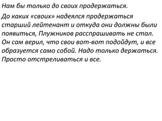 Нам бы только до своих продержаться.
До каких «своих» надеялся продержаться
старший лейтенант и откуда они должны были
появиться, Плужников расспрашивать не стал.
Он сам верил, что свои вот-вот подойдут, и все
образуется само собой. Надо только держаться.
Просто отстреливаться и все.
 