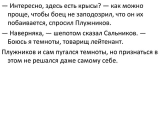 — Интересно, здесь есть крысы? — как можно 
проще, чтобы боец не заподозрил, что он их 
побаивается, спросил Плужников.
— Наверняка, — шепотом сказал Сальников. — 
Боюсь я темноты, товарищ лейтенант.
Плужников и сам пугался темноты, но признаться в 
этом не решался даже самому себе. 
 