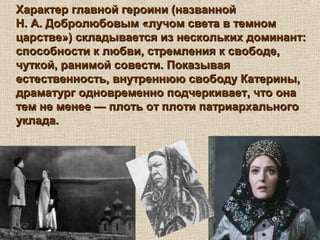Характер главной героини (названнойХарактер главной героини (названной
Н. А. Добролюбовым «лучом света в темномН. А. Добролюбовым «лучом света в темном
царстве») складывается из нескольких доминант:царстве») складывается из нескольких доминант:
способности к любви, стремления к свободе,способности к любви, стремления к свободе,
чуткой, ранимой совести. Показываячуткой, ранимой совести. Показывая
естественность, внутреннюю свободу Катерины,естественность, внутреннюю свободу Катерины,
драматург одновременно подчеркивает, что онадраматург одновременно подчеркивает, что она
тем не менее — плоть от плоти патриархальноготем не менее — плоть от плоти патриархального
уклада.уклада.
 