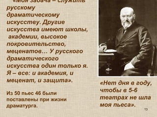 13
«Моя задача – служить
русскому
драматическому
искусству. Другие
искусства имеют школы,
академии, высокое
покровительство,
меценатов… У русского
драматического
искусства один только я.
Я – все: и академия, и
меценат, и защита».
Из 50 пьес 46 были
поставлены при жизни
драматурга.
«Нет дня в году,
чтобы в 5-6
театрах не шла
моя пьеса».
 