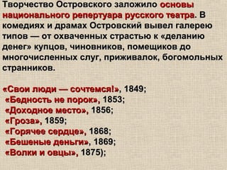 Творчество Островского заложилоТворчество Островского заложило основыосновы
национального репертуара русского театранационального репертуара русского театра. В. В
комедиях и драмах Островский вывел галереюкомедиях и драмах Островский вывел галерею
типов — от охваченных страстью к «деланиютипов — от охваченных страстью к «деланию
денег» купцов, чиновников, помещиков доденег» купцов, чиновников, помещиков до
многочисленных слуг, приживалок, богомольныхмногочисленных слуг, приживалок, богомольных
странников.странников.
«Свои люди — сочтемся!»«Свои люди — сочтемся!», 1849;, 1849;
«Бедность не порок»,«Бедность не порок», 1853;1853;
«Доходное место»,«Доходное место», 1856;1856;
«Гроза»,«Гроза», 1859;1859;
«Горячее сердце»,«Горячее сердце», 1868;1868;
«Бешеные деньги»«Бешеные деньги», 1869;, 1869;
«Волки и овцы»,«Волки и овцы», 1875);1875);
 
