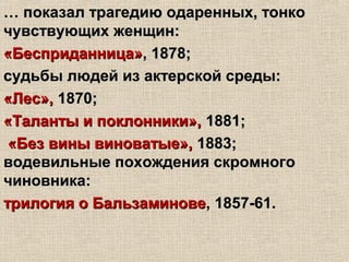 …… показал трагедию одаренных, тонкопоказал трагедию одаренных, тонко
чувствующих женщин:чувствующих женщин:
«Бесприданница»«Бесприданница», 1878;, 1878;
судьбы людей из актерской среды:судьбы людей из актерской среды:
«Лес»,«Лес», 1870;1870;
«Таланты и поклонники»,«Таланты и поклонники», 1881;1881;
«Без вины виноватые»,«Без вины виноватые», 1883;1883;
водевильные похождения скромноговодевильные похождения скромного
чиновника:чиновника:
трилогия о Бальзаминоветрилогия о Бальзаминове, 1857-61., 1857-61.
 