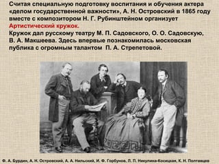 Считая специальную подготовку воспитания и обучения актера
«делом государственной важности», А. Н. Островский в 1865 году
вместе с композитором Н. Г. Рубинштейном организует
Артистический кружок.
Кружок дал русскому театру М. П. Садовского, О. О. Садовскую,
В. А. Макшеева. Здесь впервые познакомилась московская
публика с огромным талантом П. А. Стрепетовой.
Ф. А. Бурдин, А. Н. Островский, А. А. Нильский, И. Ф. Горбунов, Л. П. Никулина-Косицкая, К. Н. Полтавцев
 