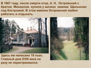 В 1867 году, после смерти отца, А. Н. Островский с
братом Михаилом купили у мачехи имение Щелыково
под Костромой. В этом имении Островский любил
работать и отдыхать.
Здесь им написано 19 пьес.
Главный дом XVIII века ни
разу не перестраивался.
 