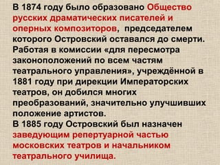 В 1874 году было образовано Общество
русских драматических писателей и
оперных композиторов, председателем
которого Островский оставался до смерти.
Работая в комиссии «для пересмотра
законоположений по всем частям
театрального управления», учреждённой в
1881 году при дирекции Императорских
театров, он добился многих
преобразований, значительно улучшивших
положение артистов.
В 1885 году Островский был назначен
заведующим репертуарной частью
московских театров и начальником
театрального училища.
 