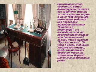 • Письменный стол,
сделанный самим
драматургом, стоит в
его кабинете. Именно
за этим столом утром
2 июня 1886 Александр
Николаевич работал
над переводом
трагедии Шекспира
"Антоний и
Клеопатра", а в
последний свой час
просматривал только
что доставленный
свежий номер журнала
"Русская мысль". Он
умер в своем любимом
заволжском имении,
среди костромских
дремучих лесов, на
холмистых берегах
маленьких извилистых
речек.
 