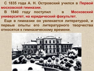 С 1835 года А. Н. Островский учился в Первой
московской гимназии.
В 1840 году поступил в Московский
университет, на юридический факультет.
Еще в гимназии он увлекается литературой, и
первые опыты его литературного творчества
относятся к гимназическому времени.
 