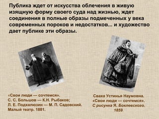 Публика ждет от искусства облечения в живую
изящную форму своего суда над жизнью, ждет
соединения в полные образы подмеченных у века
современных пороков и недостатков... и художество
дает публике эти образы.
«Свои люди — сочтемся».
С. С. Большов — К.Н. Рыбаков;
Л. Е. Подхалюзин — М. П. Садовский.
Малый театр. 1881.
Сваха Устинья Наумовна.
«Свои люди — сочтемся».
С рисунка Я. Боклевского.
1859.
 