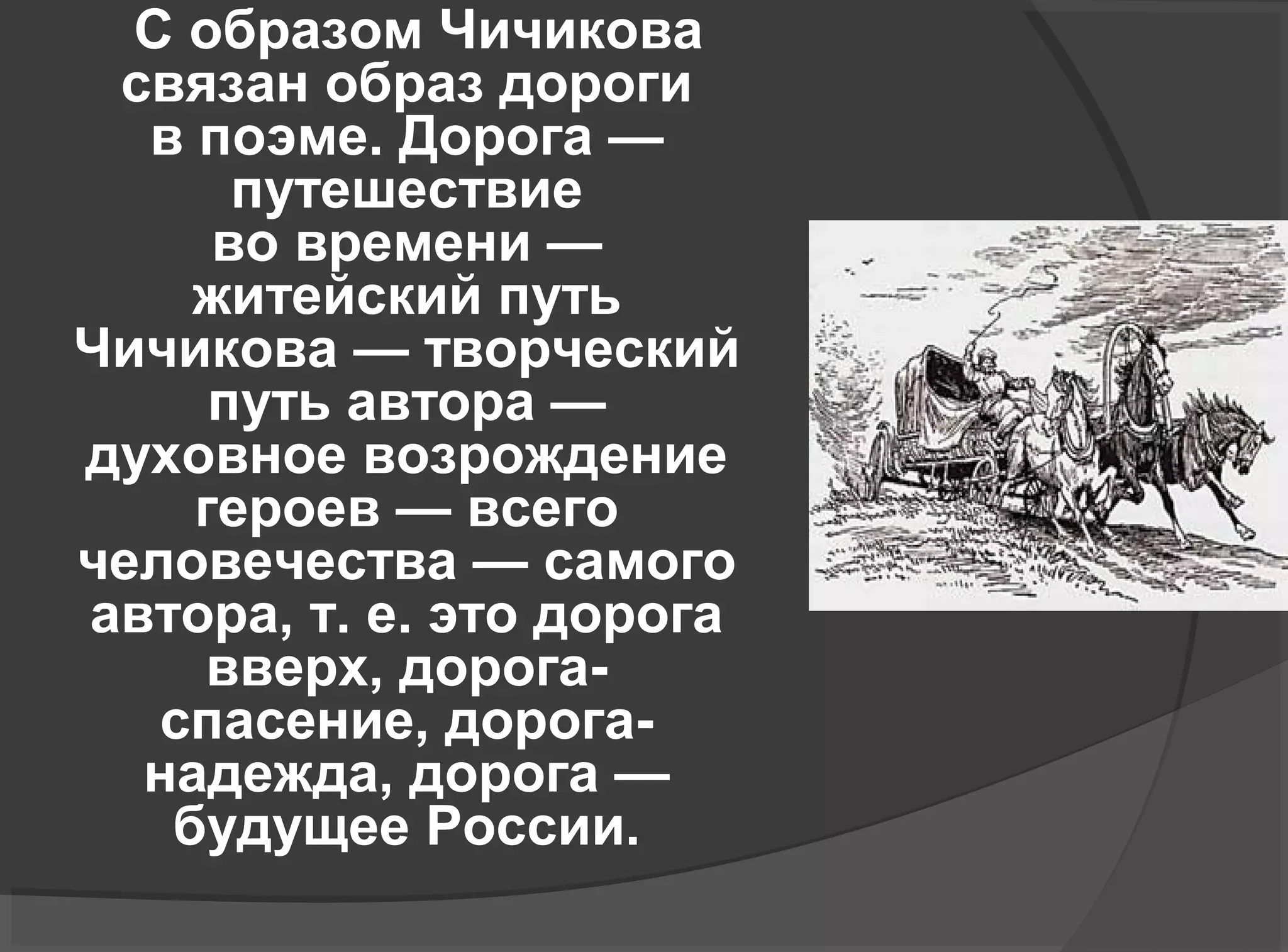 С образом Чичикова
связан образ дороги
в поэме. Дорога —
путешествие
во времени —
житейский путь
Чичикова — творческий
путь автора —
духовное возрождение
героев — всего
человечества — самого
автора, т. е. это дорога
вверх, дорога-
спасение, дорога-
надежда, дорога —
будущее России.
 
