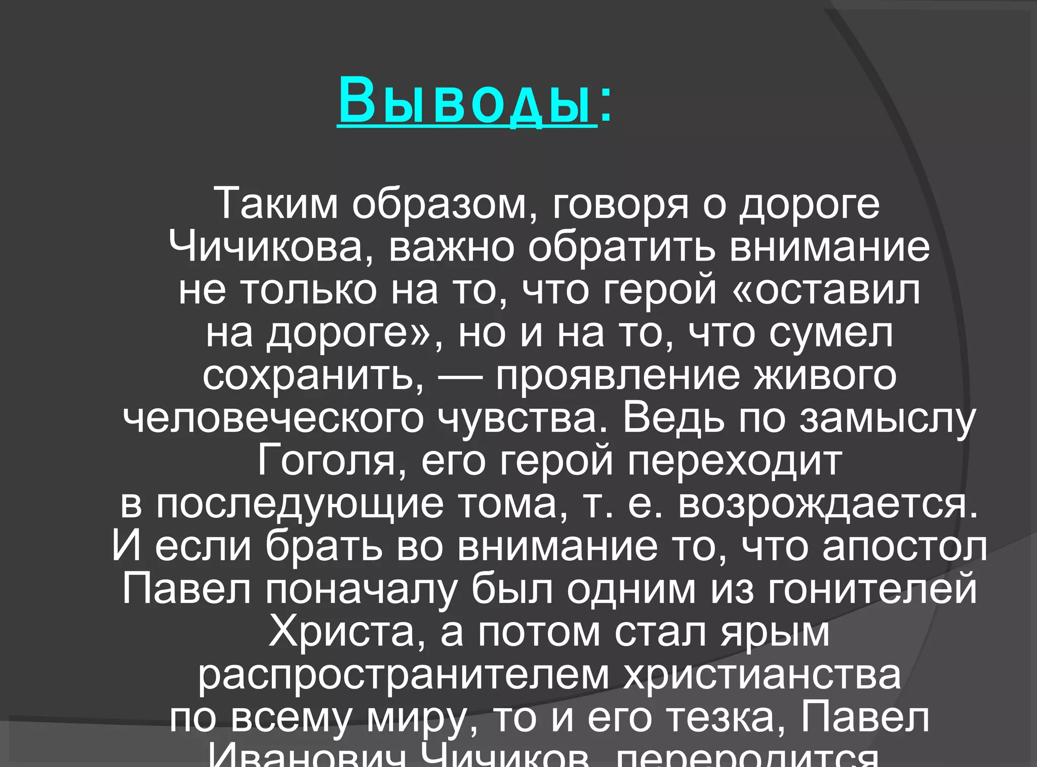 Выводы:
Таким образом, говоря о дороге
Чичикова, важно обратить внимание
не только на то, что герой «оставил
на дороге», но и на то, что сумел
сохранить, — проявление живого
человеческого чувства. Ведь по замыслу
Гоголя, его герой переходит
в последующие тома, т. е. возрождается.
И если брать во внимание то, что апостол
Павел поначалу был одним из гонителей
Христа, а потом стал ярым
распространителем христианства
по всему миру, то и его тезка, Павел
 