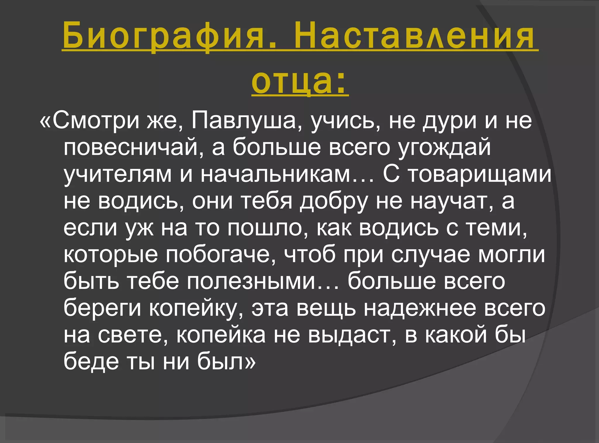 «Смотри же, Павлуша, учись, не дури и не
повесничай, а больше всего угождай
учителям и начальникам… С товарищами
не водись, они тебя добру не научат, а
если уж на то пошло, как водись с теми,
которые побогаче, чтоб при случае могли
быть тебе полезными… больше всего
береги копейку, эта вещь надежнее всего
на свете, копейка не выдаст, в какой бы
беде ты ни был»
Биография. Наставления
отца:
 