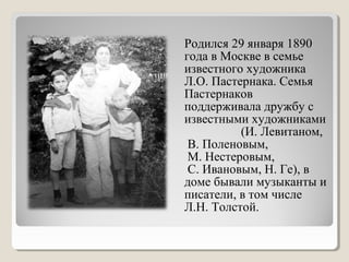 Родился 29 января 1890
года в Москве в семье
известного художника
Л.О. Пастернака. Семья
Пастернаков
поддерживала дружбу с
известными художниками
(И. Левитаном,
В. Поленовым,
М. Нестеровым,
С. Ивановым, Н. Ге), в
доме бывали музыканты и
писатели, в том числе
Л.Н. Толстой.
 