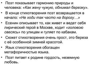 • Поэт показывает гармонию природы и
человека: «Как жену чужую, обнимал березку».
• В конце стихотворения поэт возвращается в
начало: «Не ходи так часто на дорогу…»
• Есенин описывает то, как живет и ведет себя
лирический герой в Москве, ходит «головою
свесясь» по улицам и гуляет по кабакам.
• Сюжет стихотворения очень прост, это береза
с её особенной зимней красотой.
• Язык стихотворения обогащен
метафоричностью языка.
• Поэт питает к родине гордость, неземную
любовь.
 