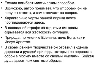 • Есенин погибает мистическим способом.
• Возможно, автор понимает, что от собаки он не
получит ответа, и сам отвечает на вопрос.
• Характерные черты ранней лирики поэта
проглядываются здесь.
• В последней строфе за скрытым смыслом
скрывается вся жестокость ситуации.
• Природа, по мнению Есенина, дочь Бога, как и
Иисус Христос.
• В своем раннем творчестве он отразил видение
деревни и русской природы, которые он перевез с
собой в Москву вместе со своими мыслями. Бойкая
душа дарит нам светлые образы.
 