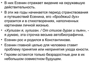 • В них Есенин отражает видение на окружавшую
действительность.
• В эти же годы начинается период странствования
и путешествий Есенина, его «бродяжий дух»
отразится и в стихотворениях, наполненных
картинами личной жизнью.
• «Хулиган я, хулиган. / От стихов дурак и пьян», -
я думаю, эта строчка весьма автобиографична.
• Есенин рос и родился в Константинове.
• Есенин главной целью для человека ставит
проблему принятия или непринятия ухода юности.
• Героям остаются только безрадостные дни в их
небольшом совместном будущем.
 