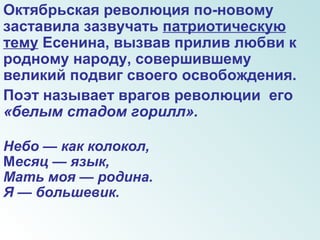Октябрьская революция по-новому
заставила зазвучать патриотическую
тему Есенина, вызвав прилив любви к
родному народу, совершившему
великий подвиг своего освобождения.
Поэт называет врагов революции его
«белым стадом горилл».
Небо — как колокол,
Месяц — язык,
Мать моя — родина.
Я — большевик.
 