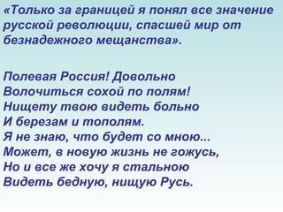 «Только за границей я понял все значение
русской революции, спасшей мир от
безнадежного мещанства».
Полевая Россия! Довольно
Волочиться сохой по полям!
Нищету твою видеть больно
И березам и тополям.
Я не знаю, что будет со мною...
Может, в новую жизнь не гожусь,
Но и все же хочу я стальною
Видеть бедную, нищую Русь.
 