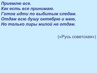 Приемлю все.
Как есть все принимаю.
Готов идти по выбитым следам.
Отдам всю душу октябрю и маю,
Но только лиры милой не отдам.
(«Русь советская»)
 