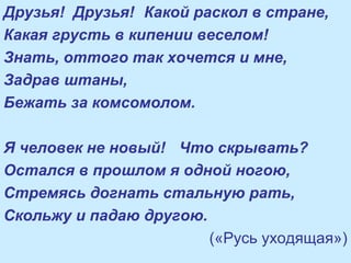 Друзья! Друзья! Какой раскол в стране,
Какая грусть в кипении веселом!
Знать, оттого так хочется и мне,
Задрав штаны,
Бежать за комсомолом.
Я человек не новый! Что скрывать?
Остался в прошлом я одной ногою,
Стремясь догнать стальную рать,
Скольжу и падаю другою.
(«Русь уходящая»)
 