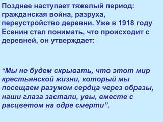 Позднее наступает тяжелый период:
гражданская война, разруха,
переустройство деревни. Уже в 1918 году
Есенин стал понимать, что происходит с
деревней, он утверждает:
“Мы не будем скрывать, что этот мир
крестьянской жизни, который мы
посещаем разумом сердца через образы,
наши глаза застали, увы, вместе с
расцветом на одре смерти”.
 