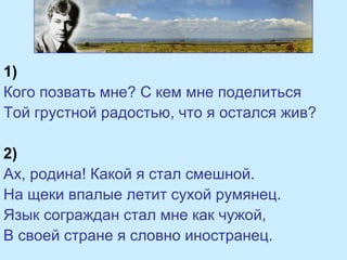 1)
Кого позвать мне? С кем мне поделиться
Той грустной радостью, что я остался жив?
2)
Ах, родина! Какой я стал смешной.
На щеки впалые летит сухой румянец.
Язык сограждан стал мне как чужой,
В своей стране я словно иностранец.
 