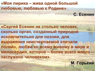 «Моя лирика – жива одной большой
любовью, любовью к Родине».
С. Есенин
«Сергей Есенин не столько человек,
сколько орган, созданный природой
исключительно для поэзии, для
выражения неисчерпаемой «печали
полей», любви ко всему живому в мире и
милосердия, которое – более всего много –
заслужено человеком».
М. Горький
 