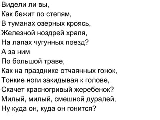 Видели ли вы,
Как бежит по степям,
В туманах озерных кроясь,
Железной ноздрей храпя,
На лапах чугунных поезд?
А за ним
По большой траве,
Как на празднике отчаянных гонок,
Тонкие ноги закидывая к голове,
Скачет красногривый жеребенок?
Милый, милый, смешной дуралей,
Ну куда он, куда он гонится?
 