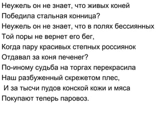 Неужель он не знает, что живых коней
Победила стальная конница?
Неужель он не знает, что в полях бессиянных
Той поры не вернет его бег,
Когда пару красивых степных россиянок
Отдавал за коня печенег?
По-иному судьба на торгах перекрасила
Наш разбуженный скрежетом плес,
И за тысчи пудов конской кожи и мяса
Покупают теперь паровоз.
 