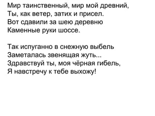 Мир таинственный, мир мой древний,
Ты, как ветер, затих и присел.
Вот сдавили за шею деревню
Каменные руки шоссе.
Так испуганно в снежную выбель
Заметалась звенящая жуть...
Здравствуй ты, моя чёрная гибель,
Я навстречу к тебе выхожу!
 