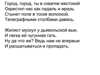 Город, город, ты в схватке жестокой
Окрестил нас как падаль и мразь.
Стынет поле в тоске волоокой,
Телеграфными столбами давясь.
Жилист мускул у дьявольской выи,
И легка ей чугунная гать.
Ну да что же? Ведь нам не впервые
И расшатываться и пропадать.
 