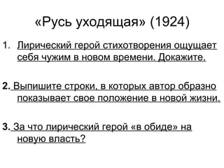 «Русь уходящая» (1924)
1. Лирический герой стихотворения ощущает
себя чужим в новом времени. Докажите.
2. Выпишите строки, в которых автор образно
показывает свое положение в новой жизни.
3. За что лирический герой «в обиде» на
новую власть?
 