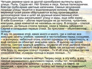 Четыре деревни одна за другой однообразно вытянуты вдоль
улицы. Пыль. Садов нет. Нет близко и леса. Хилые палисаднички.
Кой-где грубо-яркие цветные наличники. Свинья зачуханная
посреди улицы чешется о водопроводную колонку. Мерная
вереница гусей разом обёртывается вслед промчавшейся
велосипедной тени и шлёт ей дружный воинственный клич.
Деятельные куры раскапывают улицу и зады, ища себе корму…
В избе Есениных – убогие перегородки не до потолка, чуланчики,
клетушки, даже комнатой не назовёшь ни одну. В огороде – слепой
сарайчик, да банька стояла прежде, сюда в темень забирался
Сергей и складывал первые стихи. За пряслами – обыкновенное
польце.
Я иду по деревне этой, каких много и много, где и сейчас все
живущие заняты хлебом, наживой и честолюбием перед соседями,
– и волнуюсь: небесный огонь опалил однажды эту окрестность, и
ещё сегодня он обжигает мне щёки здесь. Я выхожу на окский
косогор, смотрю вдаль и дивлюсь: неужели об этой далёкой тёмной
полоске хворостовского леса можно было так загадочно сказать:
«На бору со звонами плачут глухари…?» И об этих луговых петлях
спокойной Оки: «Скирды солнца в водах лонных…?»
Какой же слиток таланта метнул Творец сюда, в эту избу, в это
сердце деревенского драчливого парня, чтобы тот, потрясённый,
нашёл столькое для красоты – у печи, в хлеву, на гумне, за
околицей, – красоты, которую тысячу лет топчут и не замечают?..
 
