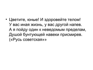 • Цветите, юные! И здоровейте телом!
У вас иная жизнь, у вас другой напев.
А я пойду один к неведомым пределам,
Душой бунтующей навеки присмирев.
(«Русь советская»»
 