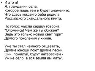 • И это я!
Я, гражданин села,
Которое лишь тем и будет знаменито,
Что здесь когда-то баба родила
Российского скандального пиита.
Но голос мысли сердцу говорит:
"Опомнись! Чем же ты обижен?
Ведь это только новый свет горит
Другого поколения у хижин.
Уже ты стал немного отцветать,
Другие юноши поют другие песни.
Они, пожалуй, будут интересней -
Уж не село, а вся земля им мать".
 