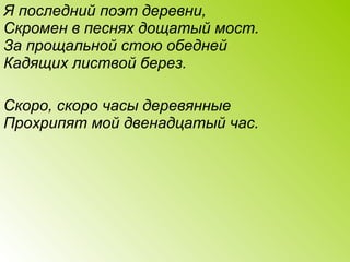 Я последний поэт деревни,
Скромен в песнях дощатый мост.
За прощальной стою обедней
Кадящих листвой берез.
Скоро, скоро часы деревянные
Прохрипят мой двенадцатый час.
 