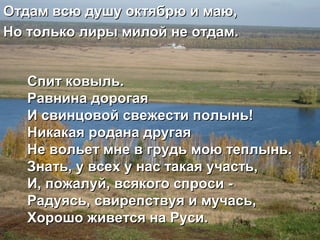 Спит ковыль.Спит ковыль.
Равнина дорогаяРавнина дорогая
И свинцовой свежести полынь!И свинцовой свежести полынь!
Никакая родана другаяНикакая родана другая
Не вольет мне в грудь мою теплынь.Не вольет мне в грудь мою теплынь.
Знать, у всех у нас такая участь,Знать, у всех у нас такая участь,
И, пожалуй, всякого спроси -И, пожалуй, всякого спроси -
Радуясь, свирепствуя и мучась,Радуясь, свирепствуя и мучась,
Хорошо живется на Руси.Хорошо живется на Руси.
Отдам всю душу октябрю и маю,Отдам всю душу октябрю и маю,
Но только лиры милой не отдам.Но только лиры милой не отдам.
 