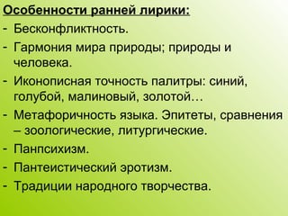 Особенности ранней лирики:
- Бесконфликтность.
- Гармония мира природы; природы и
человека.
- Иконописная точность палитры: синий,
голубой, малиновый, золотой…
- Метафоричность языка. Эпитеты, сравнения
– зоологические, литургические.
- Панпсихизм.
- Пантеистический эротизм.
- Традиции народного творчества.
 