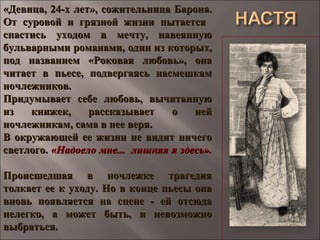«Девица, 24-х лет», сожительница Барона.«Девица, 24-х лет», сожительница Барона.
От суровой и грязной жизни пытаетсяОт суровой и грязной жизни пытается
спастись уходом в мечту, навеяннуюспастись уходом в мечту, навеянную
бульварными романами, один из которых,бульварными романами, один из которых,
под названием «Роковая любовь», онапод названием «Роковая любовь», она
читает в пьесе, подвергаясь насмешкамчитает в пьесе, подвергаясь насмешкам
ночлежников.ночлежников.
Придумывает себе любовь, вычитаннуюПридумывает себе любовь, вычитанную
из книжек, рассказывает о нейиз книжек, рассказывает о ней
ночлежникам, сама в нее веря.ночлежникам, сама в нее веря.
В окружающей ее жизни не видит ничегоВ окружающей ее жизни не видит ничего
светлого.светлого. «Надоело мне... лишняя я здесь».«Надоело мне... лишняя я здесь».
Происшедшая в ночлежке трагедияПроисшедшая в ночлежке трагедия
толкает ее к уходу. Но в конце пьесы онатолкает ее к уходу. Но в конце пьесы она
вновь появляется на сцене - ей отсюдавновь появляется на сцене - ей отсюда
нелегко, а может быть, и невозможнонелегко, а может быть, и невозможно
выбраться.выбраться.
 