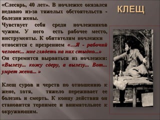 «Слесарь, 40 лет». В ночлежке оказался«Слесарь, 40 лет». В ночлежке оказался
недавно из-за тяжелых обстоятельств -недавно из-за тяжелых обстоятельств -
болезни жены.болезни жены.
Чувствует себя среди ночлежниковЧувствует себя среди ночлежников
чужим. У него есть рабочее место,чужим. У него есть рабочее место,
инструменты. К обитателям ночлежкиинструменты. К обитателям ночлежки
относится с презрениемотносится с презрением «…Я - рабочий«…Я - рабочий
человек... мне глядеть на них стыдно...»человек... мне глядеть на них стыдно...»
Он стремится вырваться из ночлежки:Он стремится вырваться из ночлежки:
«Вылезу... кожу сдеру, а вылезу... Вот...«Вылезу... кожу сдеру, а вылезу... Вот...
умрет жена... »умрет жена... »
Клещ суров и черств по отношению кКлещ суров и черств по отношению к
жене, хотя, тяжело переживает еежене, хотя, тяжело переживает ее
болезнь и смерть. К концу действия онболезнь и смерть. К концу действия он
становится терпимее и внимательнее кстановится терпимее и внимательнее к
окружающим.окружающим.
 