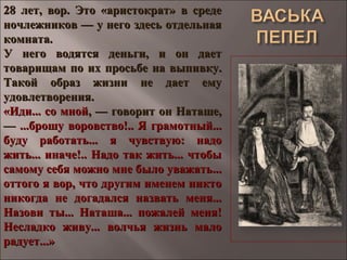 28 лет, вор. Это «аристократ» в среде28 лет, вор. Это «аристократ» в среде
ночлежников — у него здесь отдельнаяночлежников — у него здесь отдельная
комната.комната.
У него водятся деньги, и он даетУ него водятся деньги, и он дает
товарищам по их просьбе на выпивку.товарищам по их просьбе на выпивку.
Такой образ жизни не дает емуТакой образ жизни не дает ему
удовлетворения.удовлетворения.
«Иди... со мной«Иди... со мной, — говорит он Наташе,, — говорит он Наташе,
—— ...брошу воровство!.. Я грамотный......брошу воровство!.. Я грамотный...
буду работать...буду работать... я чувствую: надоя чувствую: надо
жить... иначе!.. Надо так жить... чтобыжить... иначе!.. Надо так жить... чтобы
самому себя можно мне было уважать...самому себя можно мне было уважать...
оттого я вор, что другим именем никтооттого я вор, что другим именем никто
никогда не догадался назвать меня...никогда не догадался назвать меня...
Назови ты... Наташа... пожалей меня!Назови ты... Наташа... пожалей меня!
Несладко живу... волчья жизнь малоНесладко живу... волчья жизнь мало
радует...»радует...»
 