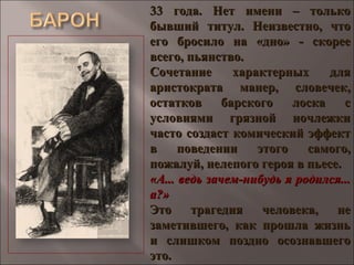 33 года. Нет имени – только33 года. Нет имени – только
бывший титул. Неизвестно, чтобывший титул. Неизвестно, что
его бросило на «дно» - скорееего бросило на «дно» - скорее
всего, пьянство.всего, пьянство.
Сочетание характерных дляСочетание характерных для
аристократа манер, словечек,аристократа манер, словечек,
остатков барского лоска состатков барского лоска с
условиями грязной ночлежкиусловиями грязной ночлежки
часто создаст комический эффектчасто создаст комический эффект
в поведении этого самого,в поведении этого самого,
пожалуй, нелепого героя в пьесе.пожалуй, нелепого героя в пьесе.
«А... ведь зачем-нибудь я родился...«А... ведь зачем-нибудь я родился...
а?»а?»
Это трагедия человека, неЭто трагедия человека, не
заметившего, как прошла жизньзаметившего, как прошла жизнь
и слишком поздно осознавшегои слишком поздно осознавшего
это.это.
 